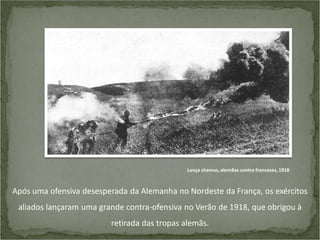 Lança chamas, alemães contra franceses, 1918

Após uma ofensiva desesperada da Alemanha no Nordeste da França, os exércitos
aliados lançaram uma grande contra-ofensiva no Verão de 1918, que obrigou à
retirada das tropas alemãs.

 