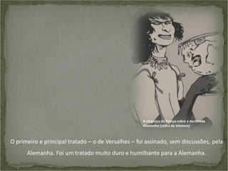 A vingança da França sobre a derrotada
Alemanha (sátira de Johnson)

O primeiro e principal tratado – o de Versalhes – foi assinado, sem discussões, pela
Alemanha. Foi um tratado muito duro e humilhante para a Alemanha.

 