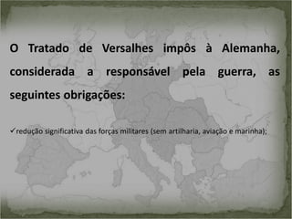 O Tratado de Versalhes impôs à Alemanha,
considerada a responsável pela guerra, as
seguintes obrigações:
redução significativa das forças militares (sem artilharia, aviação e marinha);

 