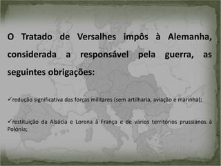O Tratado de Versalhes impôs à Alemanha,
considerada a responsável pela guerra, as
seguintes obrigações:
redução significativa das forças militares (sem artilharia, aviação e marinha);

restituição da Alsácia e Lorena à França e de vários territórios prussianos à
Polónia;

 