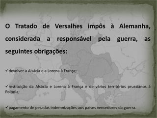 O Tratado de Versalhes impôs à Alemanha,
considerada a responsável pela guerra, as
seguintes obrigações:
devolver a Alsácia e a Lorena à França;

restituição da Alsácia e Lorena à França e de vários territórios prussianos à
Polónia;
pagamento de pesadas indemnizações aos países vencedores da guerra.

 