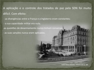 A aplicação e o controle dos tratados de paz pela SDN foi muito

difícil. Com efeito:
- as divergências entre a França e a Inglaterra eram constantes;
- a sua capacidade militar era nula;
-as questões de desarmamento nunca tinham consenso;

- as suas sanções nunca eram aplicadas.

Palácio Wilson, Genebra – Primeira sede da SDN

 