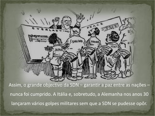 Assim, o grande objectivo da SDN – garantir a paz entre as nações –
nunca foi cumprido. A Itália e, sobretudo, a Alemanha nos anos 30
lançaram vários golpes militares sem que a SDN se pudesse opôr.

 
