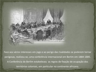 Conferência de Berlim

Face aos vários interesses em jogo e ao perigo das rivalidades se poderem tornar
perigosas, realizou-se, uma conferência internacional em Berlim em 1884-1885.

A Conferência de Berlim estabeleceu as regras de fixação de ocupação dos
territórios coloniais, em particular no continente africano.

 
