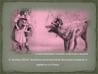 Caricatura francesa (postal) – o capuchinho vermelho francês e o lobo alemão

A “corrida a África” beneficiou particularmente dois países europeus: a
Inglaterra e a França.

 