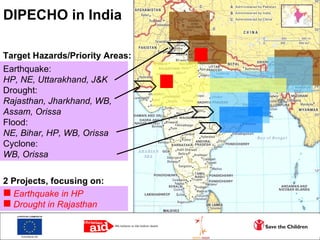 DIPECHO in India Target Hazards/Priority Areas: Earthquake: HP, NE, Uttarakhand, J&K Drought: Rajasthan, Jharkhand, WB, Assam, Orissa Flood: NE, Bihar, HP, WB, Orissa Cyclone: WB, Orissa ,[object Object],[object Object],2 Projects, focusing on: 