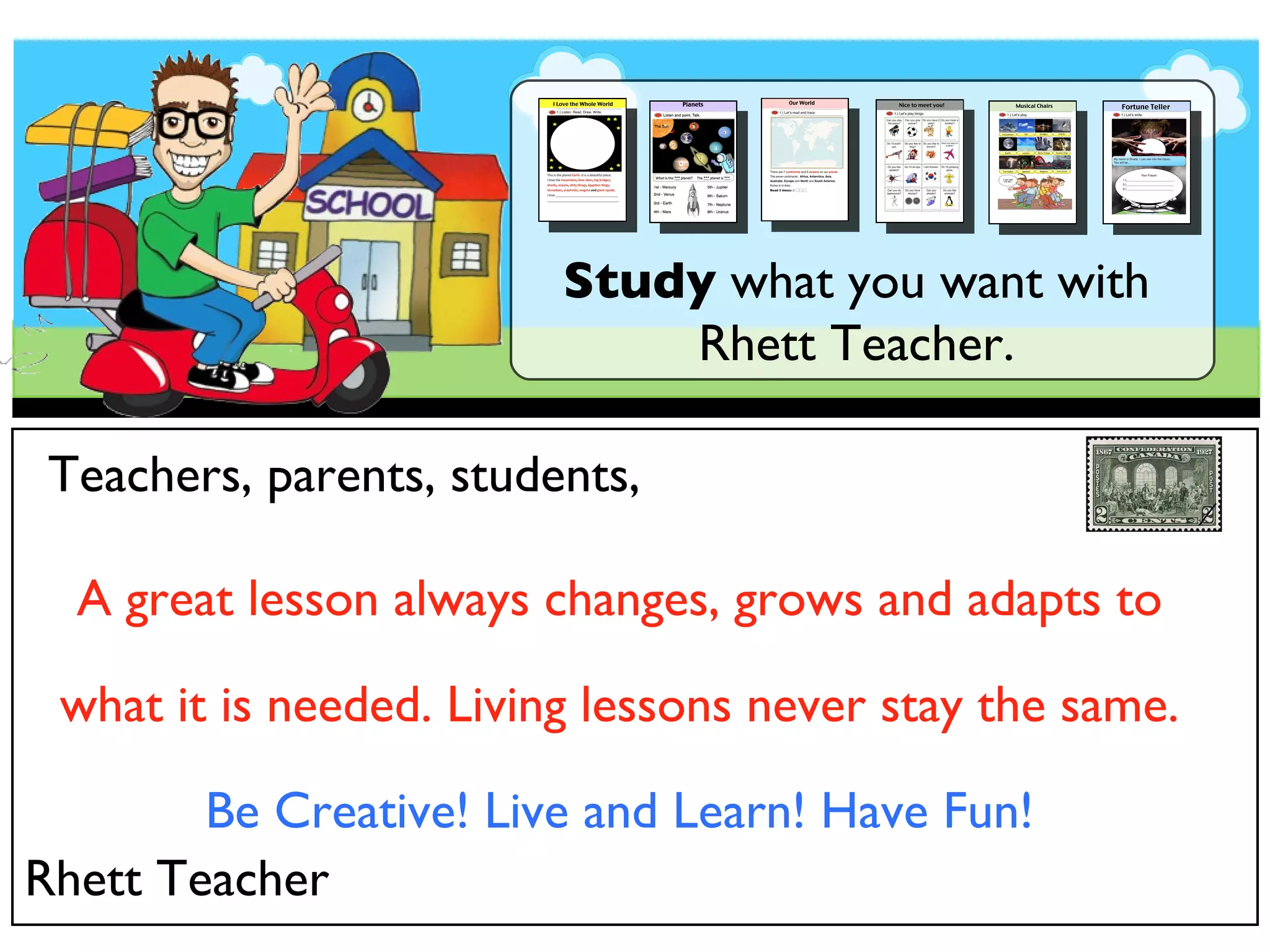 Study what you want with Rhett Teacher. Teachers, parents, students, A great lesson always changes, grows and adapts to what it is needed. Living lessons never stay the same. Be Creative! Live and Learn! Have Fun! Rhett Teacher
