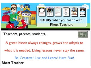 Study  what you want with Rhett Teacher. Teachers, parents, students, A great lesson always changes, grows and adapts to what it is needed. Living lessons never stay the same. Be Creative! Live and Learn! Have Fun! Rhett Teacher 