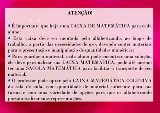 ATENÇÃO! 
É importante que haja uma CAIXA DE MATEMÁTICA para cada 
aluno; 
Esta caixa deve ser montada pelo alfabetizando, ao longo do 
trabalho, a partir das necessidades de uso, devendo conter materiais 
para representação e manipulação de quantidades numéricas; 
Para guardar o material, cada aluno pode encontrar uma solução, 
ele deve personalizar sua CAIXA MATEMÁTICA, pode até mesmo 
ter uma SACOLA MATEMÁTICA para facilitar o transporte de seu 
material; 
O professor pode optar pela CAIXA MATEMÁTICA COLETIVA 
da sala de aula, com quantidade de material suficiente para sua 
turma e com uma variedade de opções para que os alfabetizando 
possam realizar suas representações. 
 