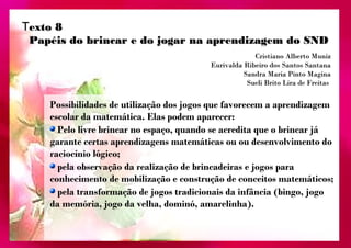 TTeexxttoo 88 
PPaappééiiss ddoo bbrriinnccaarr ee ddoo jjooggaarr nnaa aapprreennddiizzaaggeemm ddoo SSNNDD 
CCrriissttiiaannoo AAllbbeerrttoo MMuunniizz 
EEuurriivvaallddaa RRiibbeeiirroo ddooss SSaannttooss SSaannttaannaa 
SSaannddrraa MMaarriiaa PPiinnttoo MMaaggiinnaa 
SSuueellii BBrriittoo LLiirraa ddee FFrreeiittaass 
Possibilidades de utilização dos jogos que favorecem a aprendizagem 
escolar da matemática. Elas podem aparecer: 
Pelo livre brincar no espaço, quando se acredita que o brincar já 
garante certas aprendizagens matemáticas ou ou desenvolvimento do 
raciocínio lógico; 
pela observação da realização de brincadeiras e jogos para 
conhecimento de mobilização e construção de conceitos matemáticos; 
pela transformação de jogos tradicionais da infância (bingo, jogo 
da memória, jogo da velha, dominó, amarelinha). 
 