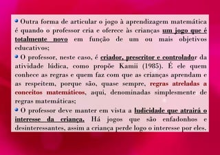 Outra forma de articular o jogo à aprendizagem matemática 
é quando o professor cria e oferece às crianças um jogo que é 
totalmente novo em função de um ou mais objetivos 
educativos; 
O professor, neste caso, é criador, prescritor e controlador da 
atividade lúdica, como propõe Kamii (1985). É ele quem 
conhece as regras e quem faz com que as crianças aprendam e 
as respeitem, porque são, quase sempre, regras atreladas a 
conceitos matemáticos, aqui, denominadas simplesmente de 
regras matemáticas; 
O professor deve manter em vista a ludicidade que atrairá o 
interesse da criança. Há jogos que são enfadonhos e 
desinteressantes, assim a criança perde logo o interesse por eles. 
 