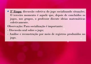 3ª Etapa: discussão coletiva do jogo socializando situações. 
O terceiro momento é aquele que, depois de concluídos os 
jogos, nos grupos, o professor discute ideias matemáticas 
coletivamente. 
Observação: Para socialização é importante: 
- Discussão oral sobre o jogo; 
- Análise e reconstrução por meio de registros produzidos no 
jogo. 
 