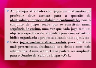 Ao planejar atividades com jogos em matemática, o 
professor deve atentar para a questão da 
objetividade, intencionalidade e continuidade, pois o 
conjunto de jogos acaba por se constituir numa 
sequência de ensino, uma vez que cada jogo tem um 
objetivo específico de aprendizagem com estrutura 
lúdica organizada e proposta visando tais objetivos; 
Estes jogos, podem e devem evoluir para objetivos 
mais pretensiosos, destinando-os a ciclos e anos mais 
adiantados. Assim, o tapetinho poderá ser ampliado 
para o Quadro de Valor de Lugar -QVL. 
 