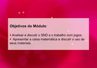 Objetivos do Módulo: 
Analisar e discutir o SND e o trabalho com jogos; 
Apresentar a caixa matemática e discutir o uso de 
seus materiais. 
 