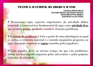 TTEEXXTTOO 33:: OO LLÚÚDDIICCOO,, OOSS JJOOGGOOSS EE OO SSNNDD 
Cristiano AAllbbeerrttoo MMuunniizz 
EEuurriivvaallddaa RRiibbeeiirroo ddooss SSaannttooss SSaannttaannaa 
SSaannddrraa MMaarriiaa PPiinnttoo MMaaggiinnaa 
SSuueellii BBrriittoo LLiirraa ddee FFrreeiittaass 
Destacamos aqui, aspectos importantes da atividade lúdica 
associada à característica fundamental do jogo como atividade livre 
que permite propor, produzir e resolver situações-problema. 
A criação de problemas é feita a partir de uma abordagem na qual 
se utiliza a estrutura material e o mundo imaginário propostos no 
jogo, buscando respeitar as regras tomadas pelos jogadores. 
Cada jogador deve, ao mesmo tempo em que cria problemas, 
tentar resolver aqueles impostos pelos adversários e pelas próprias 
situações da atividade. 
 