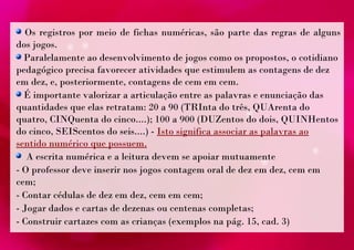 Os registros por meio de fichas numéricas, são parte das regras de alguns 
dos jogos. 
Paralelamente ao desenvolvimento de jogos como os propostos, o cotidiano 
pedagógico precisa favorecer atividades que estimulem as contagens de dez 
em dez, e, posteriormente, contagens de cem em cem. 
É importante valorizar a articulação entre as palavras e enunciação das 
quantidades que elas retratam: 20 a 90 (TRInta do três, QUArenta do 
quatro, CINQuenta do cinco....); 100 a 900 (DUZentos do dois, QUINHentos 
do cinco, SEIScentos do seis....) - Isto significa associar as palavras ao 
sentido numérico que possuem. 
A escrita numérica e a leitura devem se apoiar mutuamente 
- O professor deve inserir nos jogos contagem oral de dez em dez, cem em 
cem; 
- Contar cédulas de dez em dez, cem em cem; 
- Jogar dados e cartas de dezenas ou centenas completas; 
- Construir cartazes com as crianças (exemplos na pág. 15, cad. 3) 
 