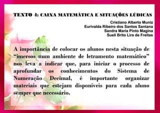 TTEEXXTTOO 44:: CCAAIIXXAA MMAATTEEMMÁÁTTIICCAA EE SSIITTUUAAÇÇÕÕEESS LLÚÚDDIICCAASS 
CCrriissttiiaannoo AAllbbeerrttoo MMuunniizz 
EEuurriivvaallddaa RRiibbeeiirroo ddooss SSaannttooss SSaannttaannaa 
SSaannddrraa MMaarriiaa PPiinnttoo MMaaggiinnaa 
SSuueellii BBrriittoo LLiirraa ddee FFrreeiittaass 
A importância de colocar os alunos nesta situação de 
“imersos num ambiente de letramento matemático” 
nos leva a indicar que, para iniciar o processo de 
aprofundar os conhecimentos do Sistema de 
Numeração Decimal, é importante organizar 
materiais que estejam disponíveis para cada aluno 
sempre que necessário. 
 