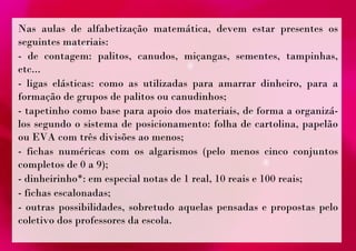 Nas aulas de alfabetização matemática, devem estar presentes os 
seguintes materiais: 
- de contagem: palitos, canudos, miçangas, sementes, tampinhas, 
etc... 
- ligas elásticas: como as utilizadas para amarrar dinheiro, para a 
formação de grupos de palitos ou canudinhos; 
- tapetinho como base para apoio dos materiais, de forma a organizá-los 
segundo o sistema de posicionamento: folha de cartolina, papelão 
ou EVA com três divisões ao menos; 
- fichas numéricas com os algarismos (pelo menos cinco conjuntos 
completos de 0 a 9); 
- dinheirinho*: em especial notas de 1 real, 10 reais e 100 reais; 
- fichas escalonadas; 
- outras possibilidades, sobretudo aquelas pensadas e propostas pelo 
coletivo dos professores da escola. 
 