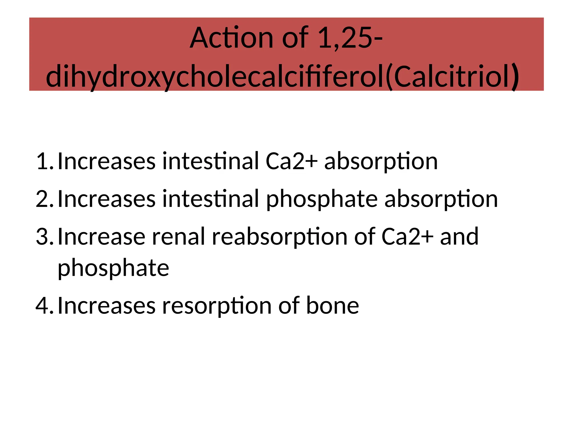 Action of 1,25-
dihydroxycholecalcififerol(Calcitriol)
1.Increases intestinal Ca2+ absorption
2.Increases intestinal phosphate absorption
3.Increase renal reabsorption of Ca2+ and
phosphate
4.Increases resorption of bone
 