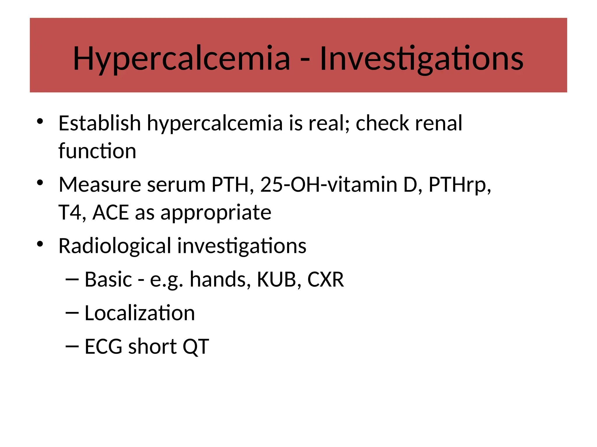 Hypercalcemia - Investigations
• Establish hypercalcemia is real; check renal
function
• Measure serum PTH, 25-OH-vitamin D, PTHrp,
T4, ACE as appropriate
• Radiological investigations
– Basic - e.g. hands, KUB, CXR
– Localization
– ECG short QT
 