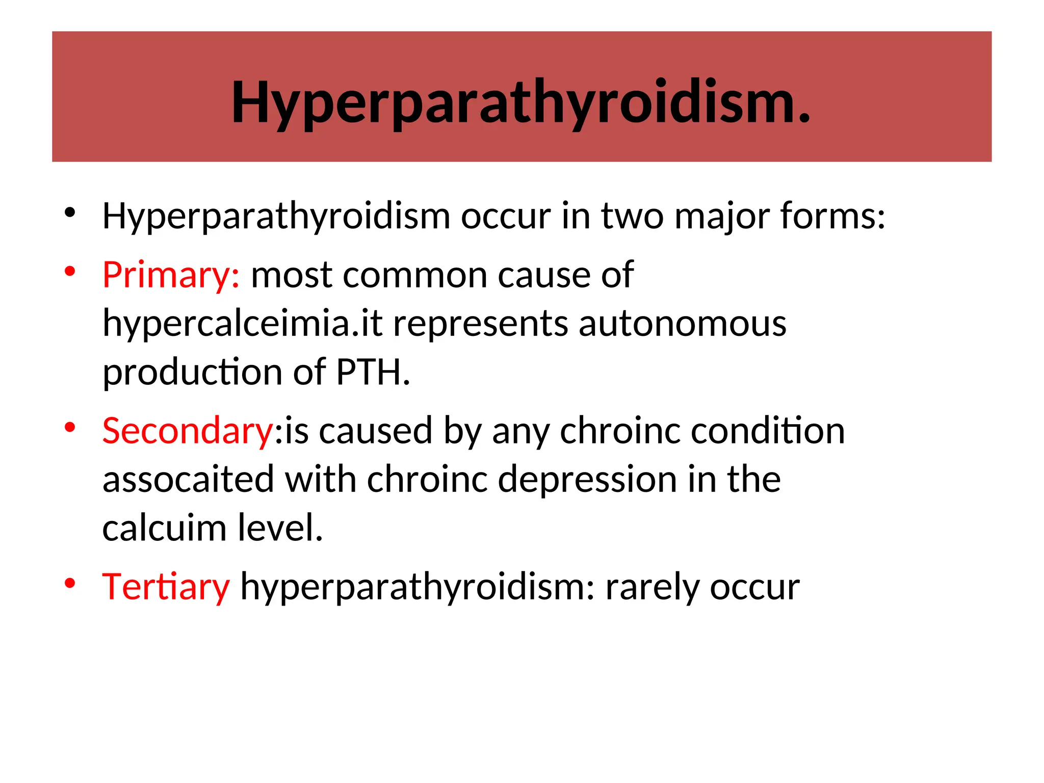 Hyperparathyroidism.
• Hyperparathyroidism occur in two major forms:
• Primary: most common cause of
hypercalceimia.it represents autonomous
production of PTH.
• Secondary:is caused by any chroinc condition
assocaited with chroinc depression in the
calcuim level.
• Tertiary hyperparathyroidism: rarely occur
 