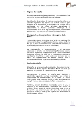 Tecnología productiva de lácteos. Calidad de la leche 
 Higiene del ordeño 
El ordeño debe llevarse a cabo en forma tal que se reduzca al mínimo la contaminación de la leche producida. 
La utilización de prácticas de higiene durante el ordeño es un aspecto importante del sistema de control necesario para producir leche y productos lácteos inocuos e idóneos. Se ha constatado que no aplicar prácticas apropiadas de saneamiento e higiene personal contribuye a la contaminación de la leche por microorganismos indeseables o patógenos, o por agentes químicos o físicos peligrosos. 
 Manipulación, almacenamiento y transporte de la 
leche 
Tomando en cuenta el uso final de la leche, su manipulación, almacenamiento y transporte deben llevarse a cabo en forma tal que se evite su contaminación y se reduzca al mínimo la posibilidad de aumentar su carga microbiana. 
La manipulación, el almacenamiento y el transporte adecuado de la leche son elementos importantes del sistema de control necesarios para producir leche y productos lácteos inocuos e idóneos. Se sabe que el contacto con equipos en condiciones insalubres o con sustancias extrañas es una causa de contaminación; es sabido, además, que la temperatura indebida incrementa su carga microbiana. 
 Equipo de ordeño 
El diseño, la construcción, la instalación, el mantenimiento y la utilización de los equipos de ordeño deben ser tales que eviten la introducción de contaminantes en la leche. 
Normalmente, el equipo de ordeño está diseñado y construido siguiendo normas reconocidas que evitan la introducción de contaminantes en la leche. El equipo seleccionado para instalarse en las granjas lecheras deberá cumplir normas reconocidas de diseño y construcción. 
También, existen directrices reconocidas para el uso, la limpieza y el mantenimiento apropiados del equipo de ordeño; deben seguirse dichas directrices para evitar la transmisión de enfermedades entre animales a través del equipo de ordeño, y para ayudar a garantizar la obtención de leche inocua e idónea. 
 