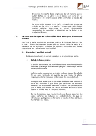 Tecnología productiva de lácteos. Calidad de la leche 
El equipo de ordeño debe emplearse de tal manera que se eviten daños en la ubre y en el pezón; así como en la transmisión de enfermedades entre animales a través del mismo. 
Es importante prevenir todo daño, a través del equipo de ordeño, en la ubre y el pezón; puesto que tales daños pueden originar infecciones y, como consecuencia, menoscabar la inocuidad e idoneidad de la leche y los productos lácteos. 
2. Factores que influyen en la inocuidad de la leche para el consumo humano 
Para que la leche sea inocuo, se deben realizar actividades diversas, por lo cual, deben mencionarse temas básicos como cuidar la salud y el bienestar de los animales, prácticas de higiene y controles que deben concretarse en cada etapa u oportunidad. 
2.1 Bienestar y sanidad animal 
Está relacionado con el animal (vaca) en la producción de leche. 
 Salud de los animales 
El estado de salud de los animales lecheros debe manejarse de forma tal que tenga en cuenta los peligros de contagio o daño en la salud humana. 
La leche debe proceder de animales en buen estado de salud a fin de que, teniendo en cuenta su uso final, no afecte negativamente la inocuidad e idoneidad del producto final. 
Es importante evitar que se difundan enfermedades zoonóticas entre los animales y que éstos (en particular los animales lecheros) las transmitan mediante la leche. Se ha constatado que la leche procedente de ciertos animales enfermos no es inocua ni idónea para el consumo humano. 
Se ha demostrado que manteniendo una buena salud en las vacas lecheras se reducen las probabilidades de que se introduzcan patógenos en la leche a través de las glándulas mamarias o las heces. 
 