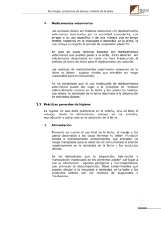 Tecnología productiva de lácteos. Calidad de la leche 
 Medicamentos veterinarios 
Los animales deben ser tratados solamente con medicamentos veterinarios autorizados por la autoridad competente, con arreglo a su uso específico y de una manera que no tenga efectos negativos en la inocuidad e idoneidad de la leche, lo que incluye el respeto al período de suspensión prescrito. 
En caso de vacas lecheras tratadas con medicamentos veterinarios que puedan pasar a la leche, éstas deberán ser debidamente desechadas en tanto no haya transcurrido el período de retiro de leche para el medicamento en cuestión. 
Los residuos de medicamentos veterinarios presentes en la leche no deben superar niveles que entrañen un riesgo inaceptable para el consumidor. 
Se ha constatado que el uso inadecuado de medicamentos veterinarios puede dar lugar a la presencia de residuos potencialmente nocivos en la leche y los productos lácteos, que afecta la idoneidad de la leche destinada a la elaboración de derivados lácteos. 
2.2 Prácticas generales de higiene 
La higiene no solo debe practicarse en el ordeño, sino en todo el manejo; desde la alimentación, manejo en los establos, reproducción y sobre todo en la obtención de la leche. 
 Alimentación 
Teniendo en cuenta el uso final de la leche, el forraje y los pastos destinados a las vacas lecheras no deben introducir directa o indirectamente contaminantes que entrañen un riesgo inaceptable para la salud de los consumidores o afecten negativamente en la idoneidad de la leche o los productos lácteos. 
Se ha demostrado que la adquisición, fabricación y manipulación inadecuada de los alimentos pueden dar lugar a que se introduzcan agentes patógenos y microorganismos, que provocan la descomposición. Otros contaminantes que pueden afectar a la inocuidad e idoneidad de la leche y los productos lácteos son los residuos de plaguicidas y micotoxinas. 
 