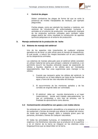 Tecnología productiva de lácteos. Calidad de la leche 
 Control de plagas 
Deben combatirse las plagas de forma tal que se evite la presencia de niveles inaceptables de residuos, por ejemplo plaguicidas. 
Ciertas plagas, como por ejemplo los insectos y roedores, son vectores de introducción de enfermedades humanas y animales en el entorno de producción. Una aplicación impropia de los productos químicos utilizados para combatir estas plagas podría dar como resultado la introducción de agentes químicos peligrosos en el entorno de producción. 
3. Manejo ambiental de la producción de leche 
3.1 Sistema de manejo del estiércol 
Uno de los aspectos más importantes de cualquier empresa ganadera es de tener un plan eficaz para el manejo de desperdicios; el cual ayuda a reducir los riesgos asociados con el uso y desecho de los desperdicios animales. 
Los sistemas de manejo adecuado para el estiércol sólido consisten en utilizar material de cama para atrapar y detener el estiércol, o en permitirle escurrir los líquidos utilizando equipo de separación de sólidos y líquidos, dejando a los sólidos para ser manejados separadamente. Aquí hay unas sugerencias para manejar a los sólidos: 
1. Cuando sea necesario apilar los sólidos del estiércol, la localización en el hato debería ser lejos de las fuentes de agua y fuera de las vías naturales de drenaje. 
2. El escurrimiento de los montones apilados y de los corrales de engorde debe ser controlado. 
3. El estiércol debe ser reunido diariamente a un lugar (estercoleros), donde será tratado adecuadamente, ya sea en compostaje u otro tipo de proceso, con la finalidad de aprovecharlo como abonos. 
3.2 Contaminación atmosférica con gases y con malos olores 
Se entiende por contaminación atmosférica a la presencia en el aire de sustancias y formas de energía que alteran la calidad del mismo; de modo que implique riesgos, daño o molestia grave para las personas, animales y bienes de cualquier naturaleza. 
En todas las actividades humanas, el metabolismo de la materia orgánica y los fenómenos naturales que se producen en la superficie o en el interior de la tierra se integran en los distintos ciclos biogeoquímicos que se desarrollan en la tierra.  