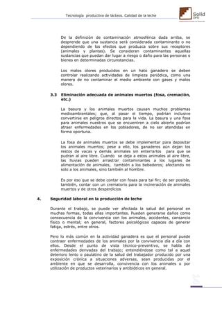 Tecnología productiva de lácteos. Calidad de la leche 
De la definición de contaminación atmosférica dada arriba, se desprende que una sustancia será considerada contaminante o no dependiendo de los efectos que produzca sobre sus receptores (animales y plantas). Se consideran contaminantes aquellas sustancias que puedan dar lugar a riesgo o daño para las personas o bienes en determinadas circunstancias. 
Los malos olores producidos en un hato ganadero se deben controlar realizando actividades de limpieza periódica, como una manera de no contaminar el medio ambiente con gases y malos olores. 
3.3 Eliminación adecuada de animales muertos (fosa, cremación, etc.) 
La basura y los animales muertos causan muchos problemas medioambientales; que, al pasar el tiempo, podrían inclusive convertirse en peligros directos para la vida. La basura y una fosa para animales nuestros que se encuentren a cielo abierto podrían atraer enfermedades en los pobladores, de no ser atendidas en forma oportuna. 
La fosa de animales muertos se debe implementar para depositar los animales muertos; pese a ello, los ganaderos aún dejan los restos de vacas y demás animales sin enterrarlos para que se pudran al aire libre. Cuando se deja a estos animales al aire libre, las lluvias pueden arrastrar contaminantes a los lugares de alimentación de animales, también a los bebederos; afectando no solo a los animales, sino también al hombre. 
Es por eso que se debe contar con fosas para tal fin; de ser posible, también, contar con un crematorio para la incineración de animales muertos y de otros desperdicios 
4. Seguridad laboral en la producción de leche 
Durante el trabajo, se puede ver afectada la salud del personal en muchas formas, todas ellas importantes. Pueden generarse daños como consecuencia de la convivencia con los animales, accidentes, cansancio físico o mental; en general, factores psicológicos capaces de generar fatiga, estrés, entre otros. 
Pero lo más común en la actividad ganadera es que el personal puede contraer enfermedades de los animales por la convivencia día a día con ellos. Desde el punto de vista técnico-preventivo, se habla de enfermedades derivadas del trabajo; entendiéndose como tal a aquel deterioro lento o paulatino de la salud del trabajador producido por una exposición crónica a situaciones adversas, sean producidas por el ambiente en que se desarrolla, convivencia con los animales o por utilización de productos veterinarios y antibióticos en general. 
 