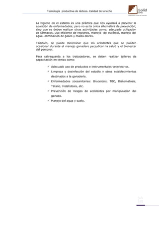 Tecnología productiva de lácteos. Calidad de la leche 
La higiene en el establo es una práctica que nos ayudará a prevenir la aparición de enfermedades, pero no es la única alternativa de prevención; sino que se deben realizar otras actividades como: adecuada utilización de fármacos, uso eficiente de registros, manejo de estiércol, manejo del agua, eliminación de gases y malos olores. 
También, se puede mencionar que los accidentes que se pueden ocasionar durante el manejo ganadero perjudican la salud y el bienestar del personal. 
Para salvaguarda a los trabajadores, se deben realizar talleres de capacitación en temas como: 
 Adecuado uso de productos e instrumentales veterinarios. 
 Limpieza y desinfección del establo y otros establecimientos destinados a la ganadería. 
 Enfermedades zoosanitarias: Brucelosis, TBC, Distomatosis, Tétano, Hidatidosis, etc. 
 Prevención de riesgos de accidentes por manipulación del ganado. 
 Manejo del agua y suelo. 
 