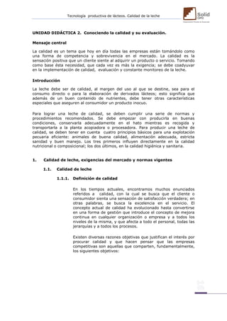 Tecnología productiva de lácteos. Calidad de la leche 
UNIDAD DIDÁCTICA 2. Conociendo la calidad y su evaluación. 
Mensaje central 
La calidad es un tema que hoy en día todas las empresas están tomándolo como una forma de competencia y sobrevivencia en el mercado. La calidad es la sensación positiva que un cliente siente al adquirir un producto o servicio. Tomando como base ésta necesidad, que cada vez es más la exigencia; se debe coadyuvar en la implementación de calidad, evaluación y constante monitoreo de la leche. 
Introducción 
La leche debe ser de calidad, al margen del uso al que se destine, sea para el consumo directo o para la elaboración de derivados lácteos; esto significa que además de un buen contenido de nutrientes, debe tener otras características especiales que aseguren al consumidor un producto inocuo. 
Para lograr una leche de calidad, se deben cumplir una serie de normas y procedimientos recomendados. Se debe empezar con producirla en buenas condiciones, conservarla adecuadamente en el hato mientras es recogida y transportarla a la planta acopiadora o procesadora. Para producir una leche de calidad, se deben tener en cuenta cuatro principios básicos para una explotación pecuaria eficiente: animales de buena calidad, alimentación adecuada, estricta sanidad y buen manejo. Los tres primeros influyen directamente en la calidad nutricional o composicional; los dos últimos, en la calidad higiénica y sanitaria. 
1. Calidad de leche, exigencias del mercado y normas vigentes 
1.1. Calidad de leche 
1.1.1. Definición de calidad 
En los tiempos actuales, encontramos muchos enunciados referidos a calidad, con la cual se busca que el cliente o consumidor sienta una sensación de satisfacción verdadera; en otras palabras, se busca la excelencia en el servicio. El concepto actual de calidad ha evolucionado hasta convertirse en una forma de gestión que introduce el concepto de mejora continua en cualquier organización o empresa y a todos los niveles de la misma, y que afecta a todo el personal, todas las jerarquías y a todos los procesos. 
Existen diversas razones objetivas que justifican el interés por procurar calidad y que hacen pensar que las empresas competitivas son aquellas que comparten, fundamentalmente, los siguientes objetivos: 
 