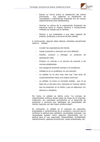 Tecnología productiva de lácteos. Calidad de la leche 
- Buscar en forma activa la satisfacción del cliente priorizando sus objetivos la satisfacción de necesidades y expectativas (haciendo eco de nuevas especificaciones para satisfacerlos). 
- Orientar la cultura de la organización dirigiendo los esfuerzos hacia la mejora continua e introduciendo métodos de trabajo que lo faciliten. 
- Motivar a sus empleados a que sean capaces de producir productos o servicios de alta calidad. 
A continuación, algunas ideas básicas utilizadas actualmente sobre la calidad. 
- Cumplir las expectativas del cliente. 
- Lograr productos y servicios con cero defectos. 
- Diseñar, producir y entregar un producto de satisfacción total. 
- Producir un artículo o un servicio de acuerdo a las normas establecidas. 
- Una categoría tendiente siempre a la excelencia. 
- Calidad no es un problema, es una solución. 
- La calidad no es otra cosa más que "Una serie de cuestionamientos hacia una mejora continua". 
- La calidad, no como un concepto aislado, que no se logra de un día para otro, descansa en fuertes valores que se presentan en el medio y que se adquieren con esfuerzo y disciplina. 
Por tanto, la calidad se define como “un proceso de mejoramiento continuo donde todas las áreas de la empresa, institución, etc. participan activamente en el desarrollo de productos y servicios que satisfagan las necesidades del cliente, logrando con ello mayor productividad". 
En conclusión, la calidad es el conjunto de requisitos, propiedades y características de un producto o servicio que le confieren la aptitud para satisfacer necesidades expresas. Las necesidades pueden incluir aspectos relacionados con la aptitud para el uso, seguridad, disponibilidad, confiabilidad, mantenimiento, aspectos económicos, medio ambientales, etc. 
 