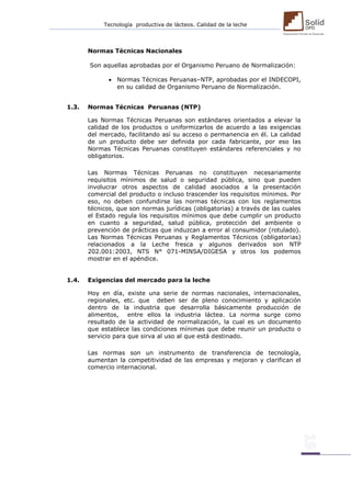 Tecnología productiva de lácteos. Calidad de la leche 
Normas Técnicas Nacionales 
Son aquellas aprobadas por el Organismo Peruano de Normalización: 
 Normas Técnicas Peruanas–NTP, aprobadas por el INDECOPI, en su calidad de Organismo Peruano de Normalización. 
1.3. Normas Técnicas Peruanas (NTP) 
Las Normas Técnicas Peruanas son estándares orientados a elevar la calidad de los productos o uniformizarlos de acuerdo a las exigencias del mercado, facilitando así su acceso o permanencia en él. La calidad de un producto debe ser definida por cada fabricante, por eso las Normas Técnicas Peruanas constituyen estándares referenciales y no obligatorios. 
Las Normas Técnicas Peruanas no constituyen necesariamente requisitos mínimos de salud o seguridad pública, sino que pueden involucrar otros aspectos de calidad asociados a la presentación comercial del producto o incluso trascender los requisitos mínimos. Por eso, no deben confundirse las normas técnicas con los reglamentos técnicos, que son normas jurídicas (obligatorias) a través de las cuales el Estado regula los requisitos mínimos que debe cumplir un producto en cuanto a seguridad, salud pública, protección del ambiente o prevención de prácticas que induzcan a error al consumidor (rotulado). Las Normas Técnicas Peruanas y Reglamentos Técnicos (obligatorias) relacionados a la Leche fresca y algunos derivados son NTP 202.001:2003, NTS N° 071-MINSA/DIGESA y otros los podemos mostrar en el apéndice. 
1.4. Exigencias del mercado para la leche 
Hoy en día, existe una serie de normas nacionales, internacionales, regionales, etc. que deben ser de pleno conocimiento y aplicación dentro de la industria que desarrolla básicamente producción de alimentos, entre ellos la industria láctea. La norma surge como resultado de la actividad de normalización, la cual es un documento que establece las condiciones mínimas que debe reunir un producto o servicio para que sirva al uso al que está destinado. 
Las normas son un instrumento de transferencia de tecnología, aumentan la competitividad de las empresas y mejoran y clarifican el comercio internacional. 
 