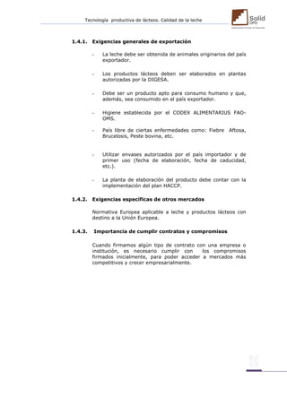 Tecnología productiva de lácteos. Calidad de la leche 
1.4.1. Exigencias generales de exportación 
- La leche debe ser obtenida de animales originarios del país exportador. 
- Los productos lácteos deben ser elaborados en plantas autorizadas por la DIGESA. 
- Debe ser un producto apto para consumo humano y que, además, sea consumido en el país exportador. 
- Higiene establecida por el CODEX ALIMENTARIUS FAO- OMS. 
- País libre de ciertas enfermedades como: Fiebre Aftosa, Brucelosis, Peste bovina, etc. 
- Utilizar envases autorizados por el país importador y de primer uso (fecha de elaboración, fecha de caducidad, etc.). 
- La planta de elaboración del producto debe contar con la implementación del plan HACCP. 
1.4.2. Exigencias específicas de otros mercados 
Normativa Europea aplicable a leche y productos lácteos con destino a la Unión Europea. 
1.4.3. Importancia de cumplir contratos y compromisos 
Cuando firmamos algún tipo de contrato con una empresa o institución, es necesario cumplir con los compromisos firmados inicialmente, para poder acceder a mercados más competitivos y crecer empresarialmente. 
 