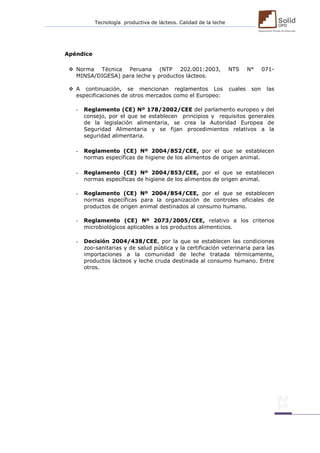 Tecnología productiva de lácteos. Calidad de la leche 
Apéndice 
 Norma Técnica Peruana (NTP 202.001:2003, NTS N° 071- MINSA/DIGESA) para leche y productos lácteos. 
 A continuación, se mencionan reglamentos Los cuales son las especificaciones de otros mercados como el Europeo: 
- Reglamento (CE) Nº 178/2002/CEE del parlamento europeo y del consejo, por el que se establecen principios y requisitos generales de la legislación alimentaria, se crea la Autoridad Europea de Seguridad Alimentaria y se fijan procedimientos relativos a la seguridad alimentaria. 
- Reglamento (CE) Nº 2004/852/CEE, por el que se establecen normas específicas de higiene de los alimentos de origen animal. 
- Reglamento (CE) Nº 2004/853/CEE, por el que se establecen normas específicas de higiene de los alimentos de origen animal. 
- Reglamento (CE) Nº 2004/854/CEE, por el que se establecen normas específicas para la organización de controles oficiales de productos de origen animal destinados al consumo humano. 
- Reglamento (CE) Nº 2073/2005/CEE, relativo a los criterios microbiológicos aplicables a los productos alimenticios. 
- Decisión 2004/438/CEE, por la que se establecen las condiciones zoo-sanitarias y de salud pública y la certificación veterinaria para las importaciones a la comunidad de leche tratada térmicamente, productos lácteos y leche cruda destinada al consumo humano. Entre otros. 
 