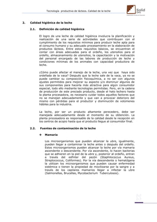 Tecnología productiva de lácteos. Calidad de la leche 
2. Calidad higiénica de la leche 
2.1. Definición de calidad higiénica 
El logro de una leche de calidad higiénica involucra la planificación y realización de una serie de actividades que contribuyen con el cumplimiento de los requisitos mínimos para producir leche apta para el consumo humano y su adecuado procesamiento en la elaboración de productos lácteos. Entre estos requisitos básicos, se encuentran el contar con áreas adecuadas para el ordeño, los utensilios para el ordeño, almacenamiento de utensilios, la capacitación y la motivación del personal encargado de las labores de producción de leche y condiciones mínimas de los animales con capacidad productora de leche. 
¿Cómo puede afectar el manejo de la leche, una vez que haya sido ordeñada de la vaca? Después que la leche sale de la vaca, ya no se puede cambiar su composición fisicoquímica, a no ser con algunos ajustes permitidos para mejorar su aspecto y/o disminuir algunos de sus componentes para hacerla más atractiva para algún consumidor especial, todo ello mediante tecnologías permitidas. Pero, en la cadena de producción de este preciado producto, desde el hato lechero hasta la planta procesadora, es necesario cuidar todos aquellos factores que no se manejan adecuadamente y que van a provocar deterioro del mismo con pérdidas para el productor y disminución de volúmenes hábiles para la industria. 
La leche, por ser un producto altamente perecedero, debe ser manejada adecuadamente desde el momento de su obtención. La planta procesadora es responsable de la calidad desde la recepción en los centros de acopio hasta que el producto llegue al consumidor final. 
2.2. Fuentes de contaminación de la leche 
 Mamaria 
Los microorganismos que pueden alcanzar la ubre, igualmente, pueden llegar a contaminar la leche antes o después del ordeño. Estos microorganismos pueden alcanzar la leche por vía mamaria ascendente o descendente. Por vía ascendente, lo hacen bacterias que se adhieren en la piel de la ubre y, posterior al ordeño, entran a través del esfínter del pezón (Staphilococcus Aureus, Streptococcus, Coliformes). Por la vía descendente o hematógena la utilizan los microorganismos que pueden causar enfermedad sistémica o tienen la propiedad de movilizarse por la sangre y a través de los capilares mamarios llegar a infectar la ubre (Salmonellas, Brucellas, Mycobacterium Tuberculosos). 
 
