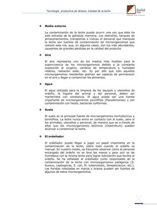 Tecnología productiva de lácteos. Calidad de la leche 
 Medio externo 
La contaminación de la leche puede ocurrir una vez que ésta ha sido extraída de la glándula mamaria. Los utensilios, tanques de almacenamientos, transportes e incluso el personal que manipula la leche son fuentes de contaminación de microorganismos que utilizan esta vía; que, en algunos casos, son los más abundantes, causantes de grandes pérdidas en la calidad del producto 
 Aire 
El aire representa uno de los medios más hostiles para la supervivencia de los microorganismos debido a la constante exposición al oxigeno, cambios de temperatura y humedad relativa, radiación solar, etc. Es por ello que solo aquellos microorganismos resistentes podrían ser capaces de permanecer en el aire y llegar a contaminar los alimentos. 
 Agua 
El agua utilizada para la limpieza de los equipos y utensilios de ordeño, la higiene del animal y del personal, deben ser mantenidos con constancia. El agua puede ser una fuente importante de microorganismos psicrófilos (Pseudomonas) y por contaminación con heces, bacterias coliformes. 
 Suelo 
El suelo es la principal fuente de microorganismos termodúricos y termófilos. La leche nunca entra en contacto con el suelo, pero sí los animales, utensilios y personal, de manera que es a través de ellos que los microorganismos telúricos (Clostridium) pueden alcanzar a contaminar la leche. 
 El ordeñador 
El ordeñador puede llegar a jugar un papel importante en la contaminación de la leche, sobre todo cuando el ordeño es manual. En nuestro medio, es frecuente observar cómo el personal encargado del ordeño no se lava las manos y peor aún se las humedece con la misma leche para lograr lubricación que facilite el ordeño. Se ha señalado al ordeñador como responsable de la contaminación de la leche con microorganismos patógenos (S. Aureus, Leptospiras, E. coli, M. tubercolosis, Streptococcus, etc.). Las heridas infectadas en manos y brazos pueden ser fuentes de algunos de estos microorganismos. 
 
