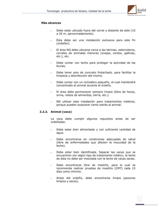 Tecnología productiva de lácteos. Calidad de la leche 
Más alcances 
- Debe estar ubicado fuera del corral y distante de éste (15 a 20 m, aproximadamente). 
- Ésta debe ser una instalación exclusiva para este fin (ordeñar). 
- El área NO debe ubicarse cerca a las letrinas, estercoleros, corrales de animales menores (ovejas, cerdos, gallinas, etc.), etc. 
- Debe contar con techo para proteger la actividad de las lluvias. 
- Debe tener piso de concreto frotachado, para facilitar la limpieza y desinfección del mismo. 
- Debe contar con un comedero pequeño, el cual mantendrá concentrado al animal durante el ordeño. 
- El área debe permanecer siempre limpia (libre de heces, orina, restos de alimentos, tierra, etc.). 
- NO utilizar esta instalación para tratamientos médicos, porque pueden ocasionar cierto estrés al animal. 
2.2.2. Animal (vaca) 
La vaca debe cumplir algunos requisitos antes de ser ordeñadas: 
- Debe estar bien alimentada y con suficiente cantidad de agua. 
- Debe encontrarse en condiciones adecuadas de salud (libre de enfermedades que afecten la inocuidad de la leche). 
- Debe estar bien identificada. Separar las vacas que se encuentren con algún tipo de tratamiento médico; la leche de ésta no debe ser mezclada con la leche de vacas sanas. 
- Debe encontrarse libre de mastitis, para lo cual se recomienda realizar pruebas de mastitis (CMT) cada 15 días como mínimo. 
- Antes del ordeño, debe encontrarse limpia (pezones limpios y secos). 
 