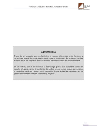 Tecnología productiva de lácteos. Calidad de la leche 
ADVERTENCIA El uso de un lenguaje que no discrimine ni marque diferencias entre hombres y mujeres es una de las preocupaciones de nuestra institución. Sin embargo, no hay acuerdo entre los lingüistas sobre la manera de cómo hacerlo en nuestro idioma. En tal sentido, con el fin de evitar la sobrecarga gráfica que supondría utilizar en español o/a para marcar la existencia de ambos sexos, hemos optado por emplear el masculino genérico clásico, en el entendido de que todas las menciones en tal género representan siempre a varones y mujeres. 
 