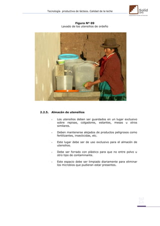 Tecnología productiva de lácteos. Calidad de la leche 
Figura Nº 09 
Lavado de los utensilios de ordeño 
2.2.5. Almacén de utensilios 
- Los utensilios deben ser guardados en un lugar exclusivo sobre repisas, colgadores, estantes, mesas u otros similares. 
- Deben mantenerse alejados de productos peligrosos como fertilizantes, insecticidas, etc. 
- Este lugar debe ser de uso exclusivo para el almacén de utensilios. 
- Debe ser forrado con plástico para que no entre polvo u otro tipo de contaminante. 
- Este espacio debe ser limpiado diariamente para eliminar los microbios que pudieran estar presentes. 
 