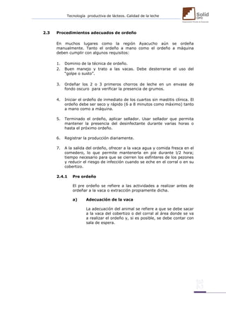 Tecnología productiva de lácteos. Calidad de la leche 
2.3 Procedimientos adecuados de ordeño 
En muchos lugares como la región Ayacucho aún se ordeña manualmente. Tanto el ordeño a mano como el ordeño a máquina deben cumplir con algunos requisitos: 
1. Dominio de la técnica de ordeño. 
2. Buen manejo y trato a las vacas. Debe desterrarse el uso del “golpe o susto”. 
3. Ordeñar los 2 o 3 primeros chorros de leche en un envase de fondo oscuro para verificar la presencia de grumos. 
4. Iniciar el ordeño de inmediato de los cuartos sin mastitis clínica. El ordeño debe ser seco y rápido (6 a 8 minutos como máximo) tanto a mano como a máquina. 
5. Terminado el ordeño, aplicar sellador. Usar sellador que permita mantener la presencia del desinfectante durante varias horas o hasta el próximo ordeño. 
6. Registrar la producción diariamente. 
7. A la salida del ordeño, ofrecer a la vaca agua y comida fresca en el comedero, lo que permite mantenerla en pie durante l/2 hora; tiempo necesario para que se cierren los esfínteres de los pezones y reducir el riesgo de infección cuando se eche en el corral o en su cobertizo. 
2.4.1 Pre ordeño 
El pre ordeño se refiere a las actividades a realizar antes de ordeñar a la vaca o extracción propiamente dicha. 
a) Adecuación de la vaca 
La adecuación del animal se refiere a que se debe sacar a la vaca del cobertizo o del corral al área donde se va a realizar el ordeño y, si es posible, se debe contar con sala de espera. 
 