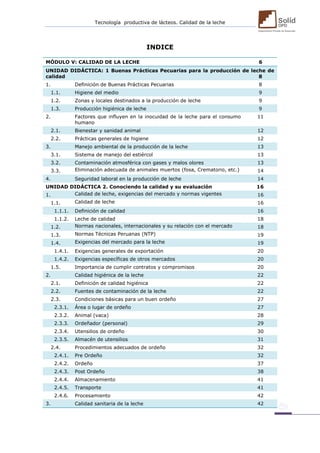 Tecnología productiva de lácteos. Calidad de la leche 
INDICE 
MÓDULO V: CALIDAD DE LA LECHE 6 UNIDAD DIDÁCTICA: 1 Buenas Prácticas Pecuarias para la producción de leche de calidad 8 
1. 
Definición de Buenas Prácticas Pecuarias 
8 1.1. Higiene del medio 9 
1.2. 
Zonas y locales destinados a la producción de leche 
9 1.3. Producción higiénica de leche 9 
2. 
Factores que influyen en la inocuidad de la leche para el consumo humano 
11 2.1. Bienestar y sanidad animal 12 
2.2. 
Prácticas generales de higiene 
12 3. Manejo ambiental de la producción de la leche 13 
3.1. 
Sistema de manejo del estiércol 
13 3.2. Contaminación atmosférica con gases y malos olores 13 
3.3. 
Eliminación adecuada de animales muertos (fosa, Crematorio, etc.) 
14 4. Seguridad laboral en la producción de leche 14 
UNIDAD DIDÁCTICA 2. Conociendo la calidad y su evaluación 16 1. Calidad de leche, exigencias del mercado y normas vigentes 16 
1.1. 
Calidad de leche 
16 1.1.1. Definición de calidad 16 
1.1.2. 
Leche de calidad 
18 1.2. Normas nacionales, internacionales y su relación con el mercado 18 
1.3. 
Normas Técnicas Peruanas (NTP) 
19 1.4. Exigencias del mercado para la leche 19 
1.4.1. 
Exigencias generales de exportación 
20 1.4.2. Exigencias específicas de otros mercados 20 
1.5. 
Importancia de cumplir contratos y compromisos 
20 2. Calidad higiénica de la leche 22 
2.1. 
Definición de calidad higiénica 
22 2.2. Fuentes de contaminación de la leche 22 
2.3. 
Condiciones básicas para un buen ordeño 
27 2.3.1. Área o lugar de ordeño 27 
2.3.2. 
Animal (vaca) 
28 2.3.3. Ordeñador (personal) 29 
2.3.4. 
Utensilios de ordeño 
30 2.3.5. Almacén de utensilios 31 
2.4. 
Procedimientos adecuados de ordeño 
32 2.4.1. Pre Ordeño 32 
2.4.2. 
Ordeño 
37 2.4.3. Post Ordeño 38 
2.4.4. 
Almacenamiento 
41 2.4.5. Transporte 41 
2.4.6. 
Procesamiento 
42 3. Calidad sanitaria de la leche 42  
