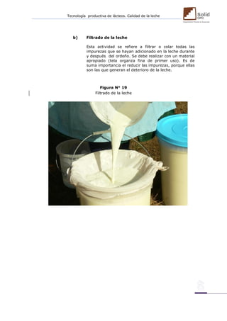 Tecnología productiva de lácteos. Calidad de la leche 
b) Filtrado de la leche 
Esta actividad se refiere a filtrar o colar todas las impurezas que se hayan adicionado en la leche durante y después del ordeño. Se debe realizar con un material apropiado (tela organza fina de primer uso). Es de suma importancia el reducir las impurezas, porque ellas son las que generan el deterioro de la leche. 
Figura N° 19 
Filtrado de la leche 
 
