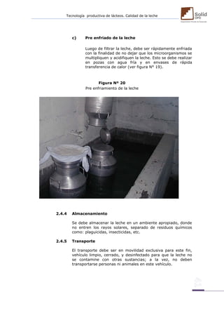 Tecnología productiva de lácteos. Calidad de la leche 
c) Pre enfriado de la leche 
Luego de filtrar la leche, debe ser rápidamente enfriada con la finalidad de no dejar que los microorganismos se multipliquen y acidifiquen la leche. Esto se debe realizar en pozas con agua fría y en envases de rápida transferencia de calor (ver figura N° 19). 
Figura Nº 20 
Pre enfriamiento de la leche 
2.4.4 Almacenamiento 
Se debe almacenar la leche en un ambiente apropiado, donde no entren los rayos solares, separado de residuos químicos como: plaguicidas, insecticidas, etc. 
2.4.5 Transporte 
El transporte debe ser en movilidad exclusiva para este fin, vehículo limpio, cerrado, y desinfectado para que la leche no se contamine con otras sustancias; a la vez, no deben transportarse personas ni animales en este vehículo. 
 