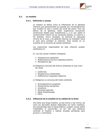 Tecnología productiva de lácteos. Calidad de la leche 
3.2. La mastitis 
3.2.1. Definición y causas 
La mastitis se define como la inflamación de la glándula mamaria que generalmente es causada por microorganismos que invaden la ubre a través del canal del pezón. Una vez dentro de la glándula, estos organismos encuentran condiciones ideales para multiplicarse y, a su vez, dañar el recubrimiento interno de los conductos lácteos, la cisterna y los alvéolos. Como resultado, se estimula la respuesta inmune de la vaca y los glóbulos blancos se trasladan hacia la ubre para combatir la infección. Esto resulta en un aumento en el recuento de células somáticas. 
Los organismos responsables de esta infección pueden clasificarse en: 
a) Los que causan mastitis contagiosa 
• Streptococcus agalactiae 
• Staphylococcus aureus coagulasa positivo 
• Mycoplasma spp 
b) Patógenos comunes del entorno ambiental en que viven 
las vacas 
• Coliformes 
• Streptococcus ambientales 
• Stafilococcus coagulasa negativos 
c) Patógenos no comunes del medio ambiente 
• Arcanobacterium pyogenes 
• Pseudomonas aeruginosa 
• Levaduras 
• Nocardia asteroide 
• Algas Protothecaspp 
• Otros 
3.2.2. Influencia de la mastitis en la calidad de la leche 
Una leche que tenga mastitis, ya sea clínica o sub clínica, así como los derivados lácteos elaborados con leche mastítica, son perjudiciales para la salud pública y pueden causar daños irreparables al consumidor; es por ello que debemos controlar la mastitis y realizar pruebas periódicas para prevenir y controlarla. 
 