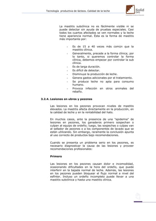 Tecnología productiva de lácteos. Calidad de la leche 
La mastitis subclínica no es fácilmente visible ni se puede detectar sin ayuda de pruebas especiales. Casi todos los cuartos afectados se ven normales y la leche tiene apariencia normal. Ésta es la forma de mastitis más importante por: 
- Es de 15 a 40 veces más común que la mastitis clínica. 
- Generalmente, precede a la forma clínica; por lo tanto, si queremos controlar la forma clínica, debemos empezar por controlar la sub clínica. 
- Es de larga duración. 
- Es difícil de detectar. 
- Disminuye la producción de leche. 
- Genera gastos adicionales por el tratamiento. 
- Se produce leche no apta para consumo humano. 
- Provoca infección en otros animales del rebaño. 
3.2.4. Lesiones en ubres y pezones 
Las lesiones en los pezones provocan niveles de mastitis elevados. La mastitis afecta directamente en la producción, en la calidad de leche y en la rentabilidad del hato. 
En muchos casos, ante la presencia de una "epidemia" de lesiones en pezones, los ganaderos primero sospechan o culpan al equipo de ordeño; luego, las sospechas o culpas van al sellador de pezones o a los componentes de lavado que se están utilizando. Sin embargo, raramente la conclusión apunta al uso correcto de productos bajo recomendaciones. 
Cuando se presenta un problema serio en los pezones, es necesario diagnosticar la causa de las lesiones y proveer recomendaciones profesionales: 
Primero 
Las lesiones en los pezones causan dolor e incomodidad, ocasionando dificultades en la hora del ordeño, que puede interferir en la bajada normal de leche. Además, las lesiones en los pezones pueden bloquear el flujo normal a nivel del esfínter. Incluso un ordeño incompleto puede llevar a una mastitis subclínica y hasta una mastitis clínica. 
 