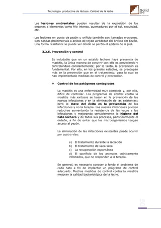 Tecnología productiva de lácteos. Calidad de la leche 
Las lesiones ambientales pueden resultar de la exposición de los pezones a elementos como frío intenso, quemaduras por el sol, sequedad, etc. 
Las lesiones en punta de pezón u orificio también son llamadas erosiones. Son bandas proliferativas o anillos de tejido alrededor del orificio del pezón. Una forma resaltante se puede ver donde se perdió el epitelio de la piel. 
3.2.5. Prevención y control 
Es indudable que en un establo lechero haya presencia de mastitis, la única manera de convivir con ella es previniendo y controlándolo constantemente; por lo tanto, la prevención es fundamental. Por ello, en los grandes establos, se preocupan más en la prevención que en el tratamiento, para lo cual se han implementado medidas de control y prevención. 
 Control de los patógenos contagiosos 
La mastitis es una enfermedad muy compleja y, por ello, difícil de controlar. Los programas de control contra la mastitis más exitosos se basan en la prevención de las nuevas infecciones y en la eliminación de las existentes; pero la clave del éxito es la prevención de las infecciones y no la terapia. Las nuevas infecciones pueden reducirse aumentando la resistencia de las vacas a las infecciones y mejorando sensiblemente la higiene del hato lechero y de todos sus procesos, particularmente el ordeño, a fin de evitar que los microorganismos tengan acceso al pezón. 
La eliminación de las infecciones existentes puede ocurrir por cuatro vías: 
a) El tratamiento durante la lactación 
b) El tratamiento de vaca seca 
c) La recuperación espontánea 
d) El sacrificio de los animales crónicamente infectados, que no responden a la terapia. 
En general, es necesario conocer a fondo el problema de cada hato a fin de implantar un programa de control adecuado. Muchas medidas de control contra la mastitis mejoran la calidad bacteriológica de la leche. 
 