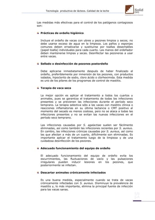 Tecnología productiva de lácteos. Calidad de la leche 
Las medidas más efectivas para el control de los patógenos contagiosos son: 
Prácticas de ordeño higiénico 
Incluye el ordeño de vacas con ubres y pezones limpios y secos; no debe usarse exceso de agua en la limpieza. Los paños y esponjas comunes deben erradicarse y sustituirse por toallas desechables (papel toalla) individuales para cada cuarto. Las manos del ordeñador deben mantenerse limpias y secas. Desinfectar las pezoneras a usar entre vacas. 
Sellado o desinfección de pezones postordeño 
Debe aplicarse inmediatamente después de haber finalizado el ordeño, preferiblemente por inmersión de los pezones, con productos iodados, hipoclorito de sodio, cloro ácido o clorheximida. Esta medida es uno de los pilares de los programas de control de mastitis. 
Terapia de vaca seca 
La mejor opción es aplicar el tratamiento a todos los cuartos y animales, pues se garantiza el tratamiento de todas las infecciones presentes y se previenen las infecciones durante el período seco temprano. La terapia selectiva sólo a las vacas con mastitis clínica o reacciones inflamatorias en su última lactancia o CMT positivo al momento del secado es menos costosa, pero no se ataca a todas las infecciones presentes y no se evitan las nuevas infecciones en el período seco temprano. 
Las infecciones causadas por S. agalactiae suelen ser fácilmente eliminadas, así como también las infecciones recientes por S. aureus. En cambio, las infecciones crónicas causadas por S. aureus, así como las que afectan a más de un cuarto, difícilmente son eliminadas. Es importante aplicar el tratamiento luego de la limpieza y de una cuidadosa desinfección de los pezones. 
Adecuado funcionamiento del equipo de ordeño 
El adecuado funcionamiento del equipo de ordeño evita los escurrimientos, las fluctuaciones de vacío y las pulsaciones irregulares pueden inducir lesiones en los pezones, que posteriormente se infectan. 
Descartar animales crónicamente infectados 
Es una buena medida, especialmente cuando se trata de vacas crónicamente infectadas con S. aureus. Disminuye la prevalencia de mastitis y, lo más importante, elimina la principal fuente de infección para las vacas sanas. 
 