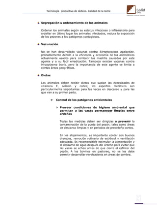 Tecnología productiva de lácteos. Calidad de la leche 
Segregación u ordenamiento de los animales 
Ordenar los animales según su estatus infeccioso o inflamatorio para ordeñar en último lugar los animales infectados, reduce la exposición de los pezones a los patógenos contagiosos. 
Vacunación 
No se han desarrollado vacunas contra Streptococcus agalactiae, probablemente debido a la eficiencia y economía de los antibióticos actualmente usados para combatir las mastitis causadas por este agente y a su fácil erradicación. Tampoco existen vacunas contra Mycoplasma bovis, pero la importancia de este agente se limita a ciertas áreas geográficas. 
Dietas 
Los animales deben recibir dietas que suplan las necesidades de vitamina E, selenio y cobre; los aspectos dietéticos son particularmente importantes para las vacas en descanso y para las que van a su primer parto. 
 Control de los patógenos ambientales 
 Proveer condiciones de higiene ambiental que permitan a las vacas permanecer limpias entre ordeños 
Todas las medidas deben ser dirigidas a prevenir la contaminación de la punta del pezón, tales como áreas de descanso limpias y en periodos de preordeño cortos. 
En los alojamientos, es importante contar con buenos drenajes, remoción rutinaria de estiércol y ventilación adecuada. Es recomendable estimular la alimentación y el consumo de agua después del ordeño para evitar que las vacas se echen antes de que cierre el esfínter del pezón. A los bovinos en pastoreo, no se les debe permitir desarrollar revolcaderos en áreas de sombra. 
 
